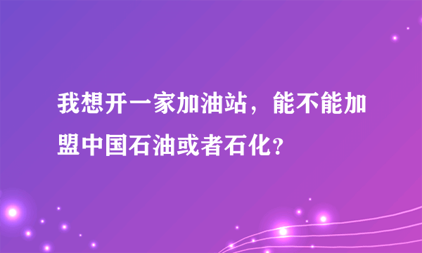 我想开一家加油站，能不能加盟中国石油或者石化？