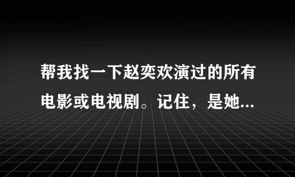 帮我找一下赵奕欢演过的所有电影或电视剧。记住，是她演过的所有的，都找来给我