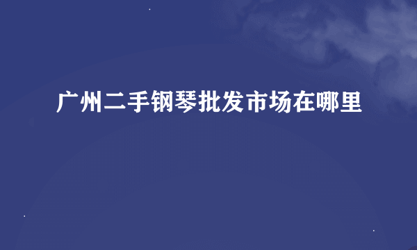 广州二手钢琴批发市场在哪里