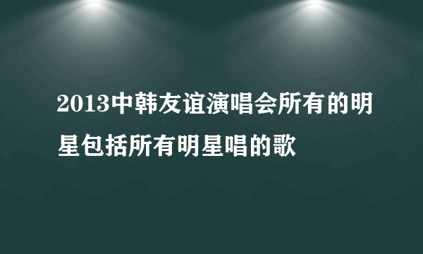 2013中韩友谊演唱会所有的明星包括所有明星唱的歌