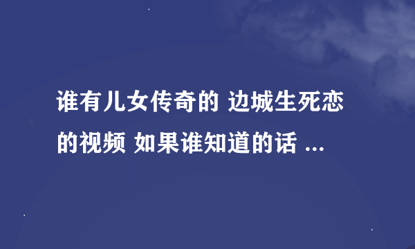 谁有儿女传奇的 边城生死恋的视频 如果谁知道的话 请告诉我 谢谢~