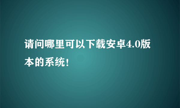 请问哪里可以下载安卓4.0版本的系统！