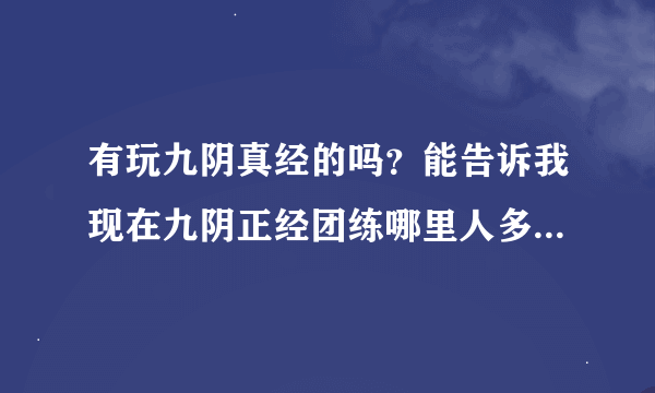 有玩九阴真经的吗？能告诉我现在九阴正经团练哪里人多，还有就是几点人多，哪个地点人多我现在团练找不到