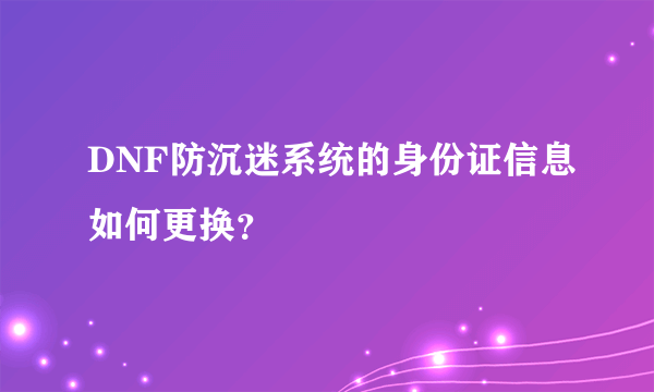 DNF防沉迷系统的身份证信息如何更换？