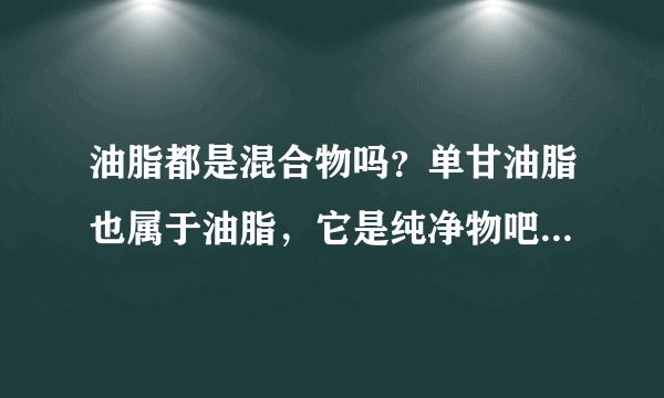 油脂都是混合物吗？单甘油脂也属于油脂，它是纯净物吧？那为什么说油脂都是混合物？