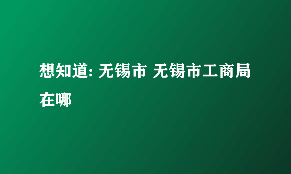 想知道: 无锡市 无锡市工商局 在哪