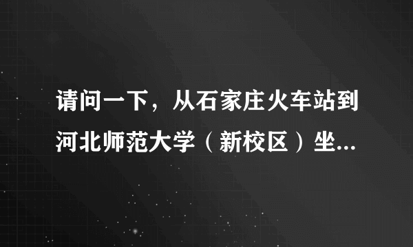 请问一下，从石家庄火车站到河北师范大学（新校区）坐几路公交？如果打的大概需要多少钱？