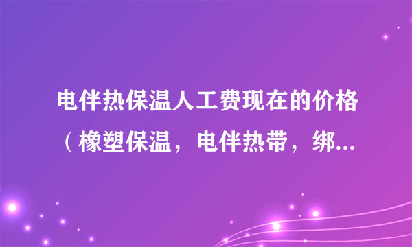 电伴热保温人工费现在的价格（橡塑保温，电伴热带，绑带）多少钱一立方米