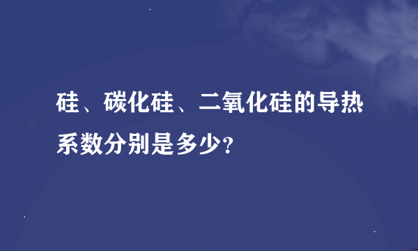 硅、碳化硅、二氧化硅的导热系数分别是多少？