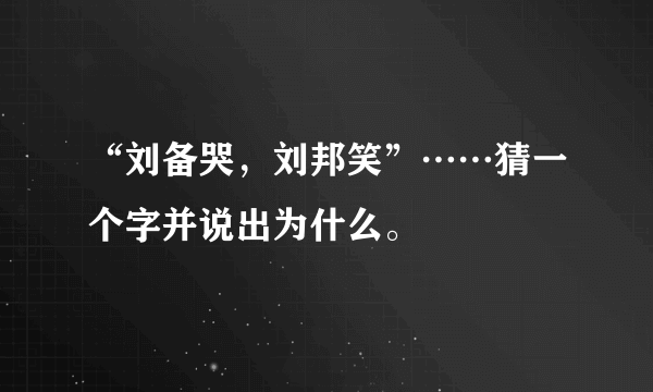 “刘备哭，刘邦笑”……猜一个字并说出为什么。