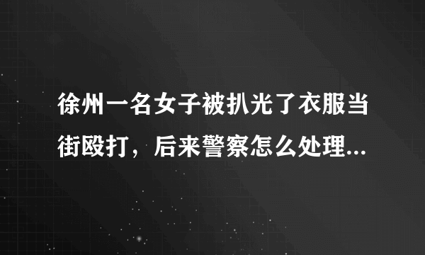 徐州一名女子被扒光了衣服当街殴打，后来警察怎么处理了？？？？