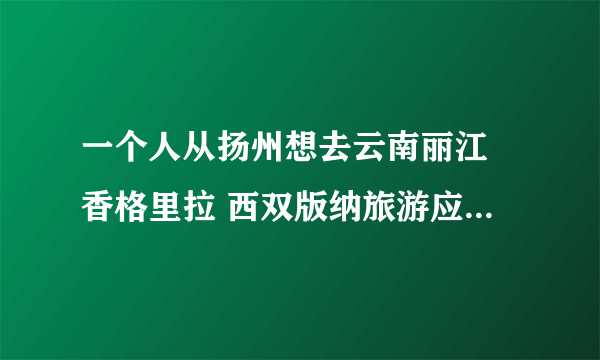 一个人从扬州想去云南丽江 香格里拉 西双版纳旅游应该路线怎么规划，大概多少钱？