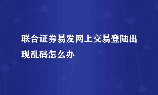 联合证券易发网上交易登陆出现乱码怎么办