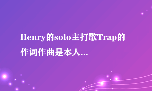 Henry的solo主打歌Trap的作词作曲是本人吗？Henry还为哪些歌做过词曲呢？