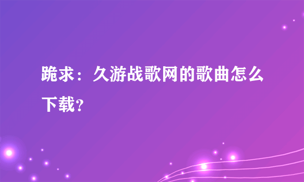 跪求：久游战歌网的歌曲怎么下载？