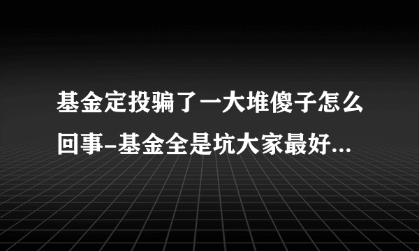 基金定投骗了一大堆傻子怎么回事-基金全是坑大家最好不要买真的吗