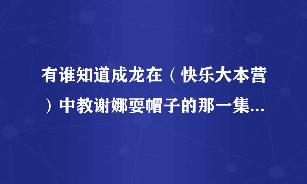 有谁知道成龙在（快乐大本营）中教谢娜耍帽子的那一集视频？我想学，有没有相关的视频呢？在哪找？