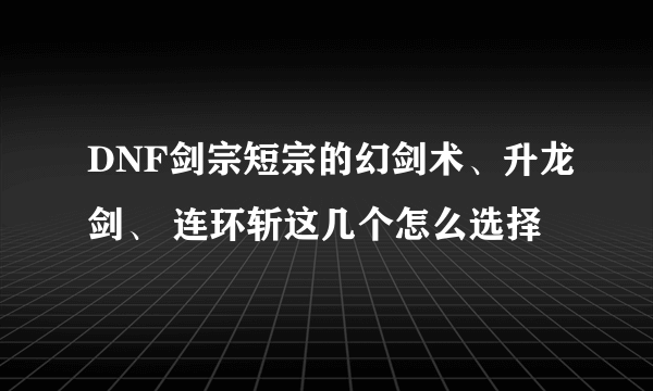 DNF剑宗短宗的幻剑术、升龙剑、 连环斩这几个怎么选择