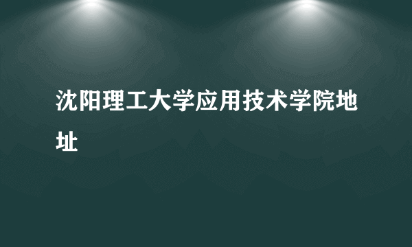 沈阳理工大学应用技术学院地址