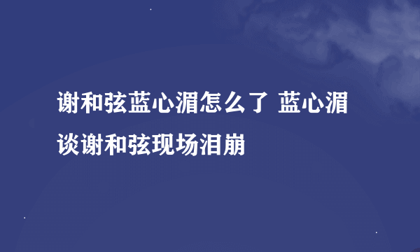 谢和弦蓝心湄怎么了 蓝心湄谈谢和弦现场泪崩