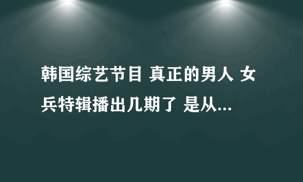 韩国综艺节目 真正的男人 女兵特辑播出几期了 是从哪期开始的?求节目时间。