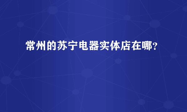 常州的苏宁电器实体店在哪？