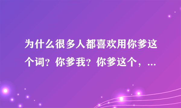 为什么很多人都喜欢用你爹这个词？你爹我？你爹这个，你爹那个？