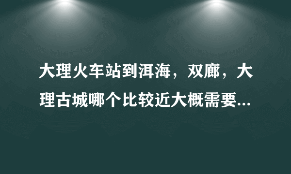 大理火车站到洱海，双廊，大理古城哪个比较近大概需要多久，坐出租车大概多少钱