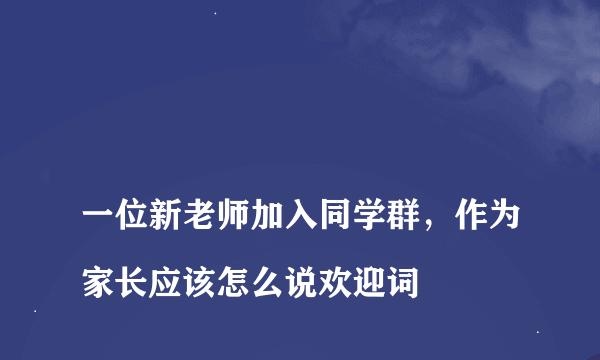 
一位新老师加入同学群，作为家长应该怎么说欢迎词

