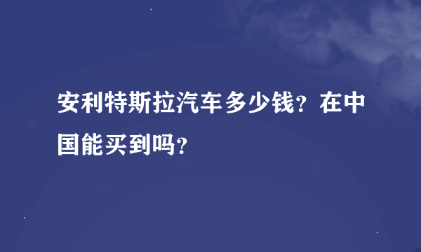 安利特斯拉汽车多少钱？在中国能买到吗？