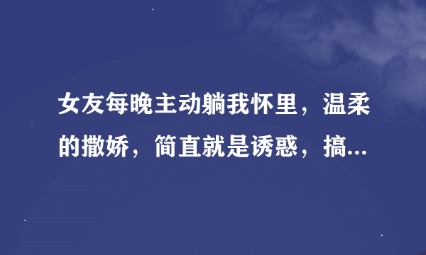 女友每晚主动躺我怀里，温柔的撒娇，简直就是诱惑，搞得我好想要，我要是真要的时候，她就不让，把我推开