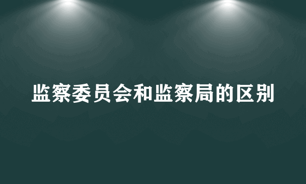 监察委员会和监察局的区别