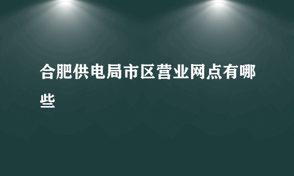 合肥供电局市区营业网点有哪些