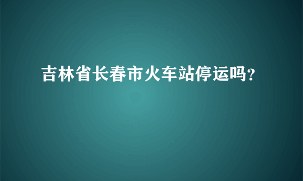 吉林省长春市火车站停运吗？