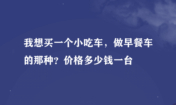 我想买一个小吃车，做早餐车的那种？价格多少钱一台