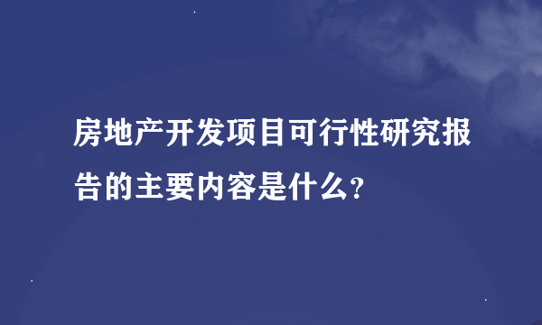 房地产开发项目可行性研究报告的主要内容是什么？