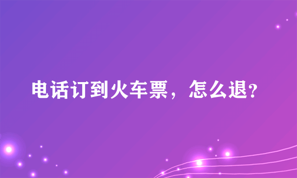 电话订到火车票，怎么退？