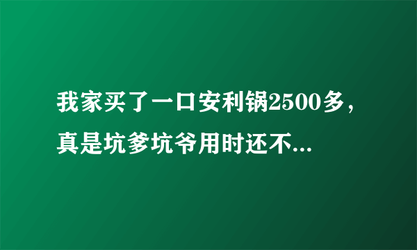 我家买了一口安利锅2500多，真是坑爹坑爷用时还不如几十元买个铁锅什么一锅多用希望以后别再有人上当骗。