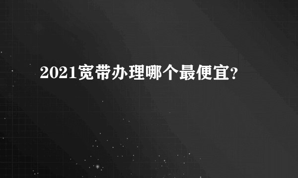 2021宽带办理哪个最便宜？