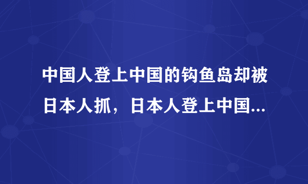 中国人登上中国的钩鱼岛却被日本人抓，日本人登上中国的钩鱼岛中国却无动于衷呢？？？？？？