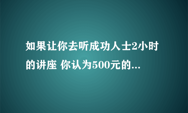 如果让你去听成功人士2小时的讲座 你认为500元的听课费 贵吗？