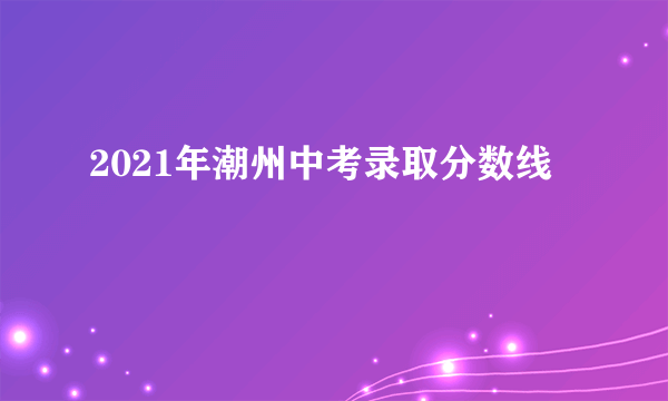 2021年潮州中考录取分数线