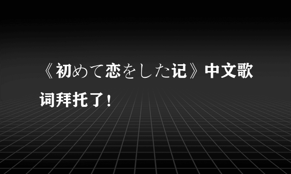 《初めて恋をした记》中文歌词拜托了！