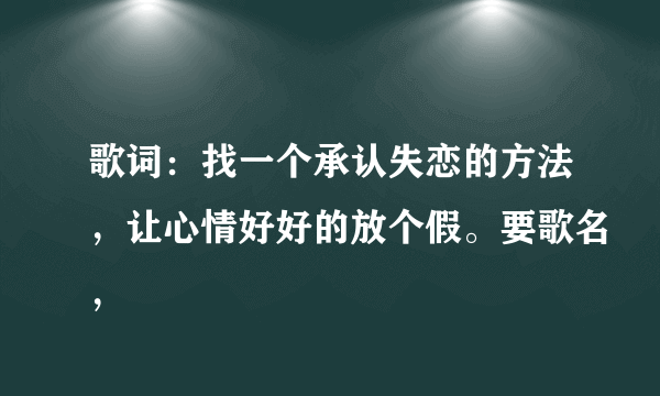 歌词：找一个承认失恋的方法，让心情好好的放个假。要歌名，