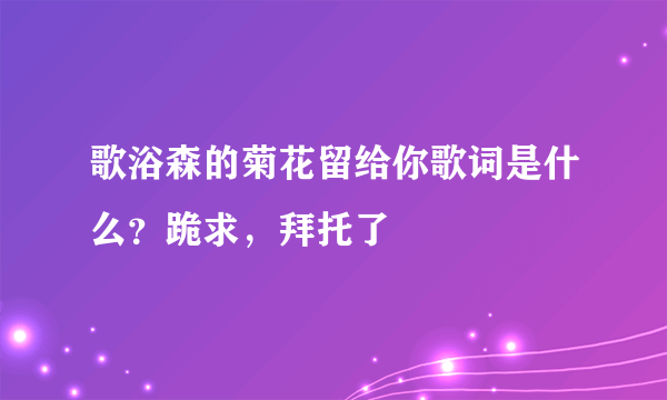 歌浴森的菊花留给你歌词是什么？跪求，拜托了