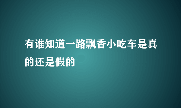 有谁知道一路飘香小吃车是真的还是假的