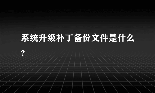 系统升级补丁备份文件是什么?