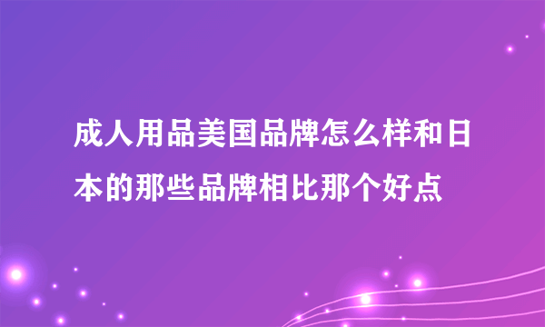 成人用品美国品牌怎么样和日本的那些品牌相比那个好点