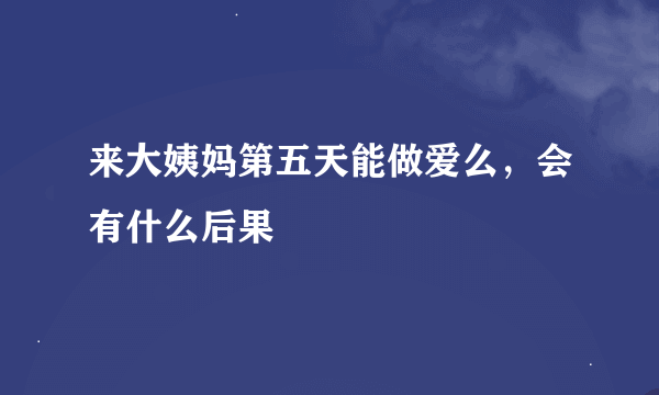 来大姨妈第五天能做爱么，会有什么后果