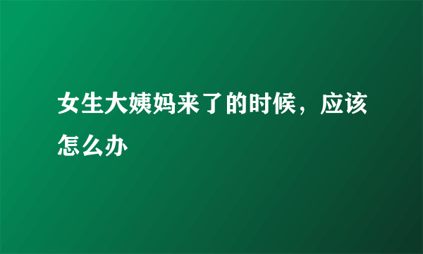 女生大姨妈来了的时候，应该怎么办